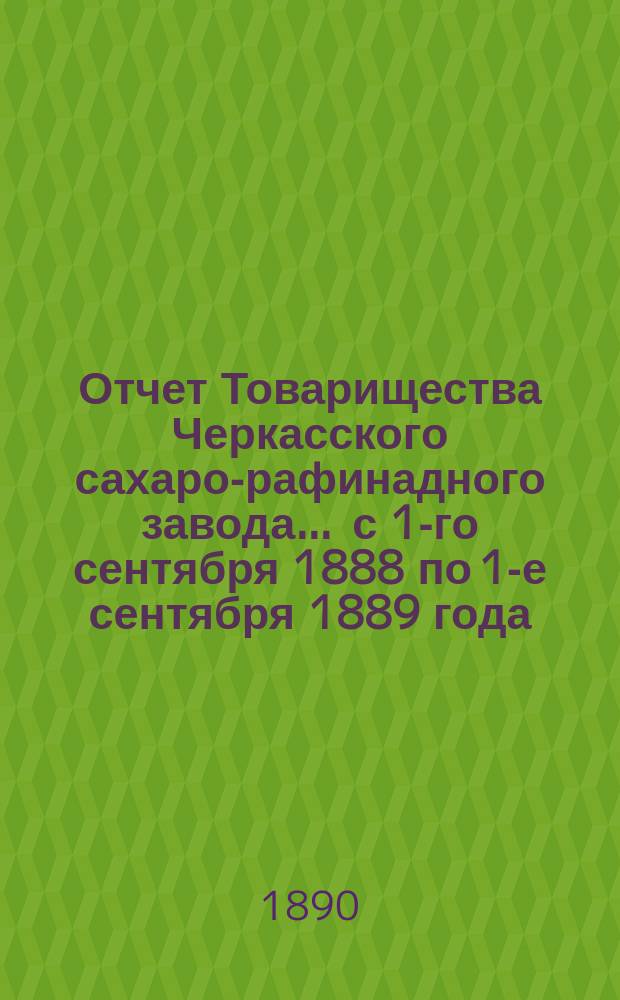 Отчет Товарищества Черкасского сахаро-рафинадного завода... ... с 1-го сентября 1888 по 1-е сентября 1889 года