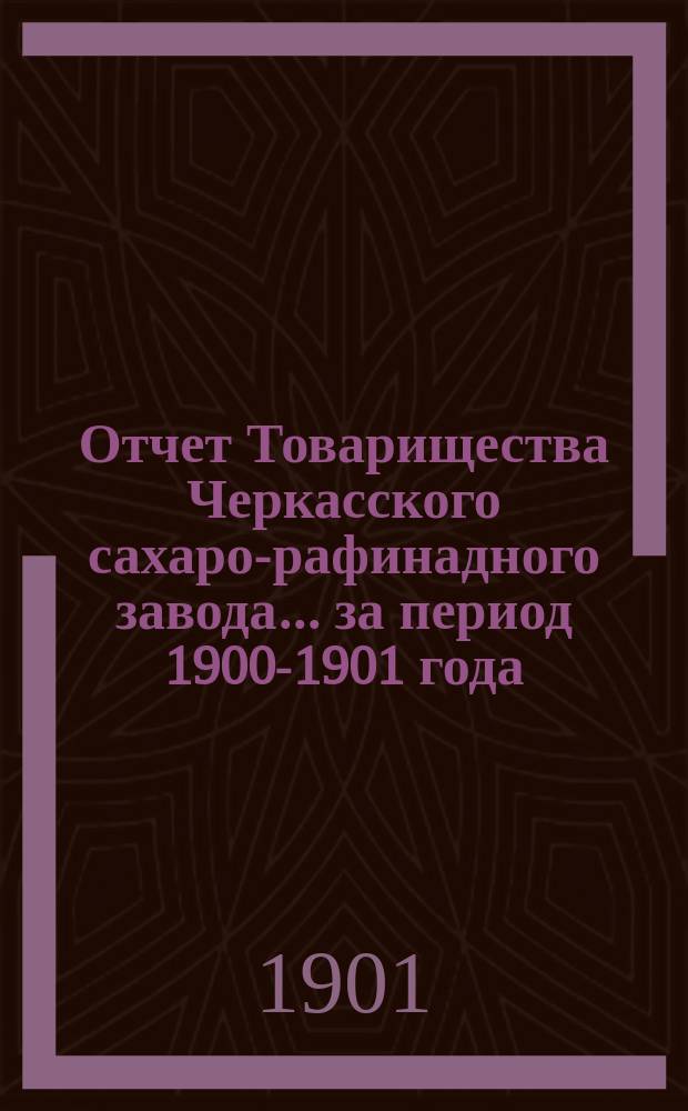 Отчет Товарищества Черкасского сахаро-рафинадного завода... ... за период 1900-1901 года : ... за период 1900-1901 года. С 1-го сент. 1900 г. по 1-е сент. 1901 г.