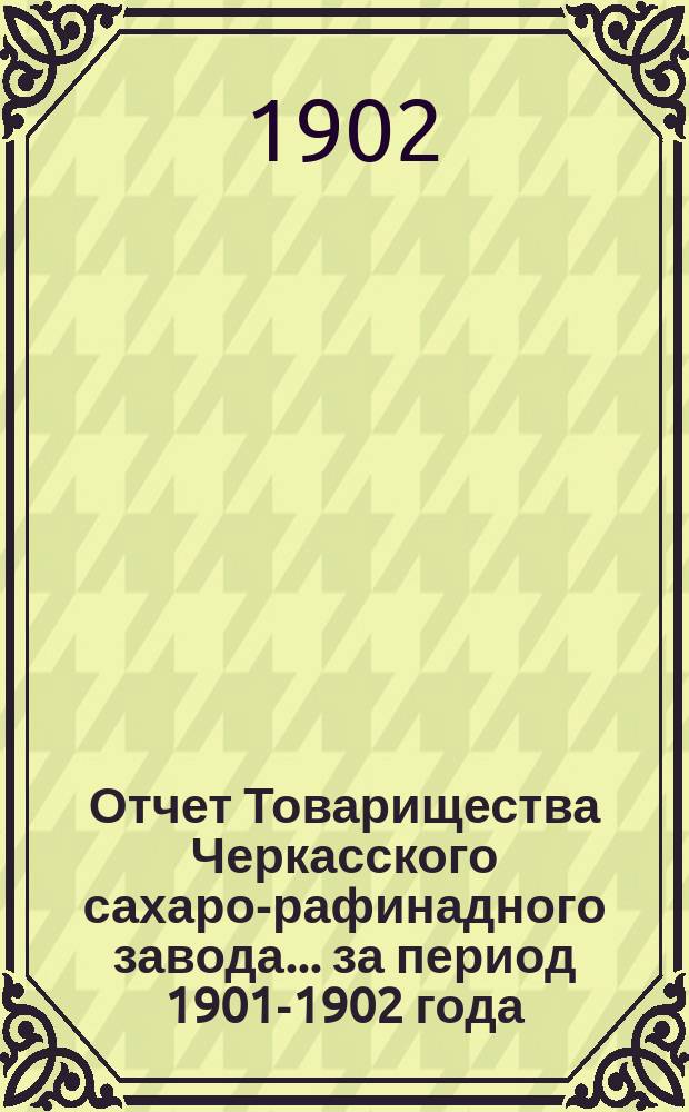 Отчет Товарищества Черкасского сахаро-рафинадного завода... ... за период 1901-1902 года : ... за период 1901-1902 года. С 1-го сент. 1901 г. по 1-е сент. 1902 г.