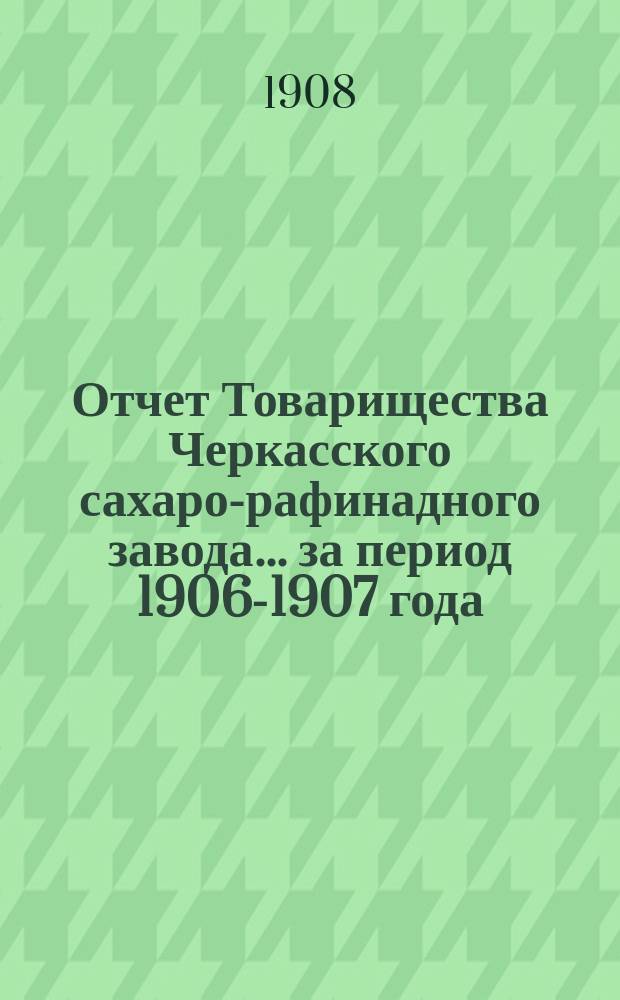 Отчет Товарищества Черкасского сахаро-рафинадного завода... ... за период 1906-1907 года : ... за период 1906-1907 года. С 1-го сент. 1906 г. по 1-е сент. 1907 г.