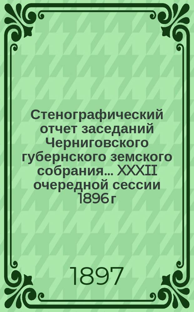 Стенографический отчет заседаний Черниговского губернского земского собрания... XXXII очередной сессии 1896 г. : XXXII очередной сессии 1896 г., состоявшейся 15-28 февраля 1897 года. Приложения...