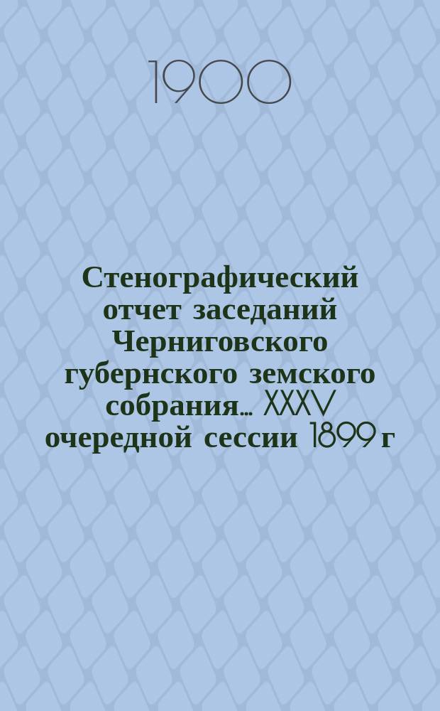 Стенографический отчет заседаний Черниговского губернского земского собрания... XXXV очередной сессии 1899 г. : XXXV очередной сессии 1899 г., состоявшейся с 7 по 21 декабря 1899 г.