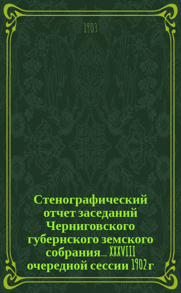 Стенографический отчет заседаний Черниговского губернского земского собрания... XXXVIII очередной сессии 1902 г. : XXXVIII очередной сессии 1902 г., состоявшейся с 26 ноября по 11 декабря 1902 года