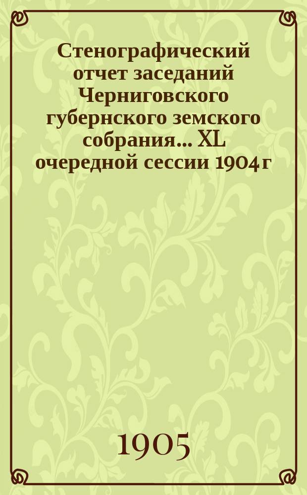 Стенографический отчет заседаний Черниговского губернского земского собрания... XL очередной сессии 1904 г. : XL очередной сессии 1904 г., состоявшейся с 26 ноября по 11 декабря 1904 года