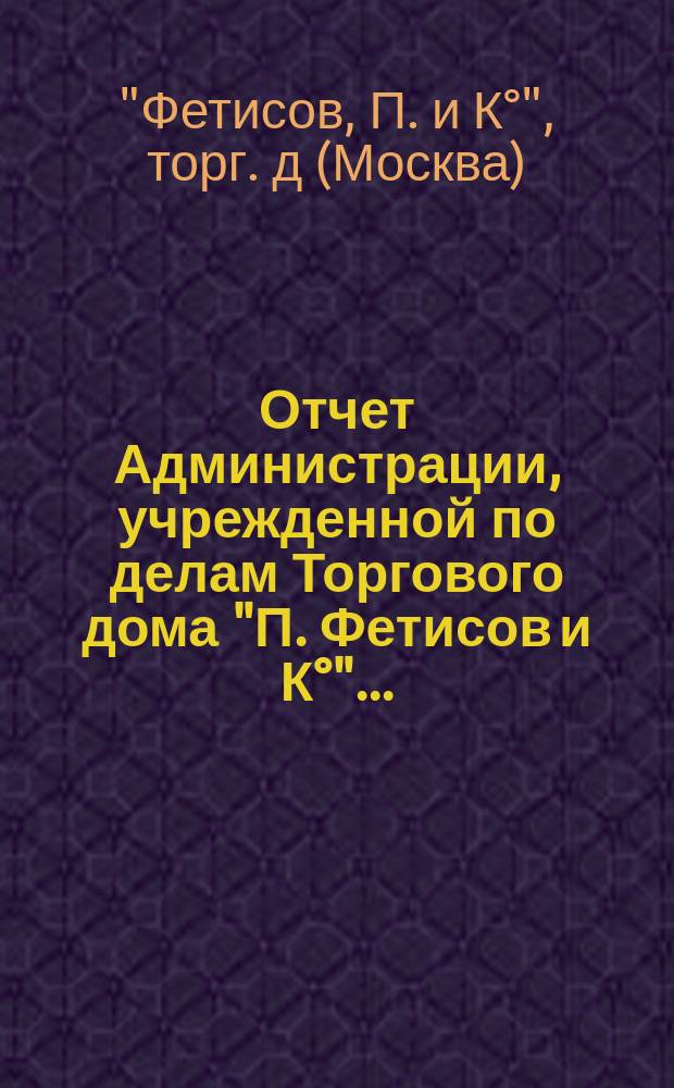 Отчет Администрации, учрежденной по делам Торгового дома "П. Фетисов и К°"...