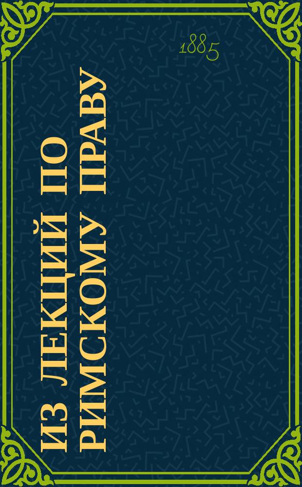 Из лекций по римскому праву : Вып. 1-. Вып. 1 : Значение римского права ; Физические лица, как правовые субъекты ; Юридические лица ; Вещь, как предмет права ; Условия, срок и предположения ; Права собственности ; Сервитутное право ; Опека и попечительство