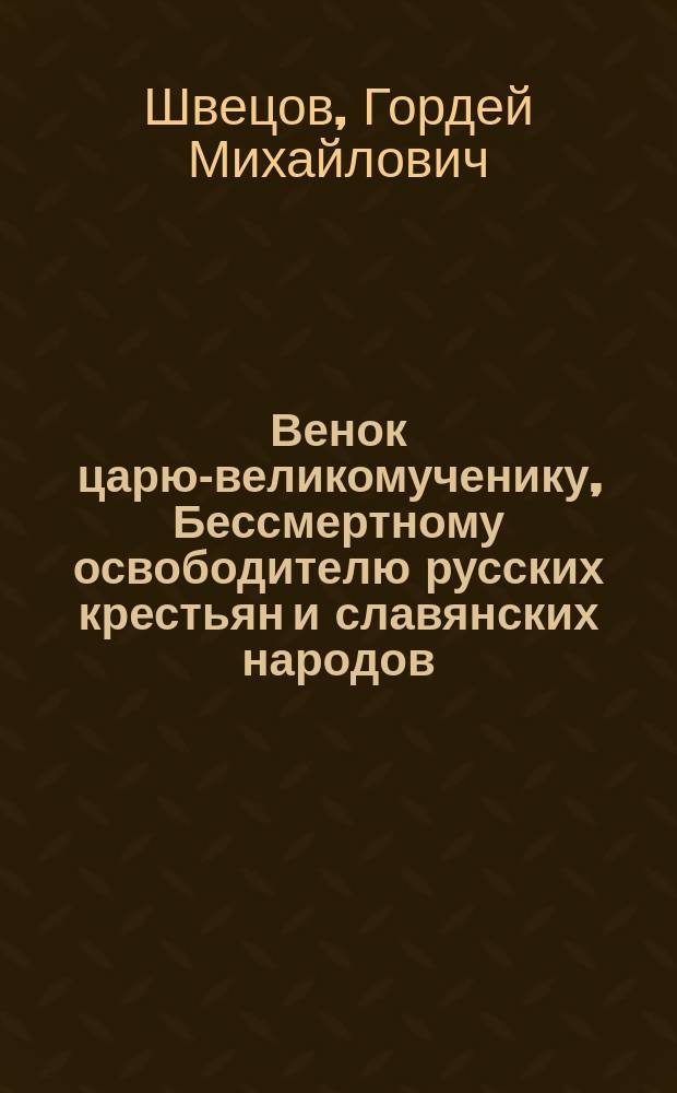 Венок царю-великомученику, Бессмертному освободителю русских крестьян и славянских народов, христолюбивому всероссийскому государю императору Александру II Благословенному, величайшему из монархов всего мира и незабвенному другу человечества : Стихотворения простолюдина Г.М. Швецова
