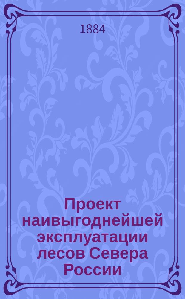 Проект наивыгоднейшей эксплуатации лесов Севера России : Сообщ. ... в 3 Отд-нии И.В.Э. о-ва, 28 янв. 1884 г...