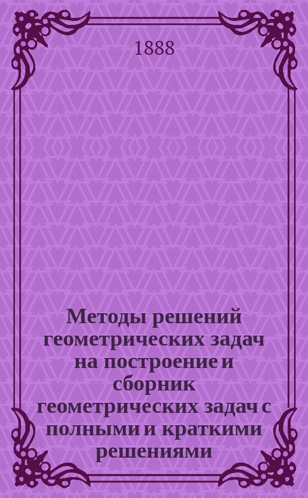 Методы решений геометрических задач на построение и сборник геометрических задач с полными и краткими решениями : Курс средних учебных заведений : (Для старших классов)