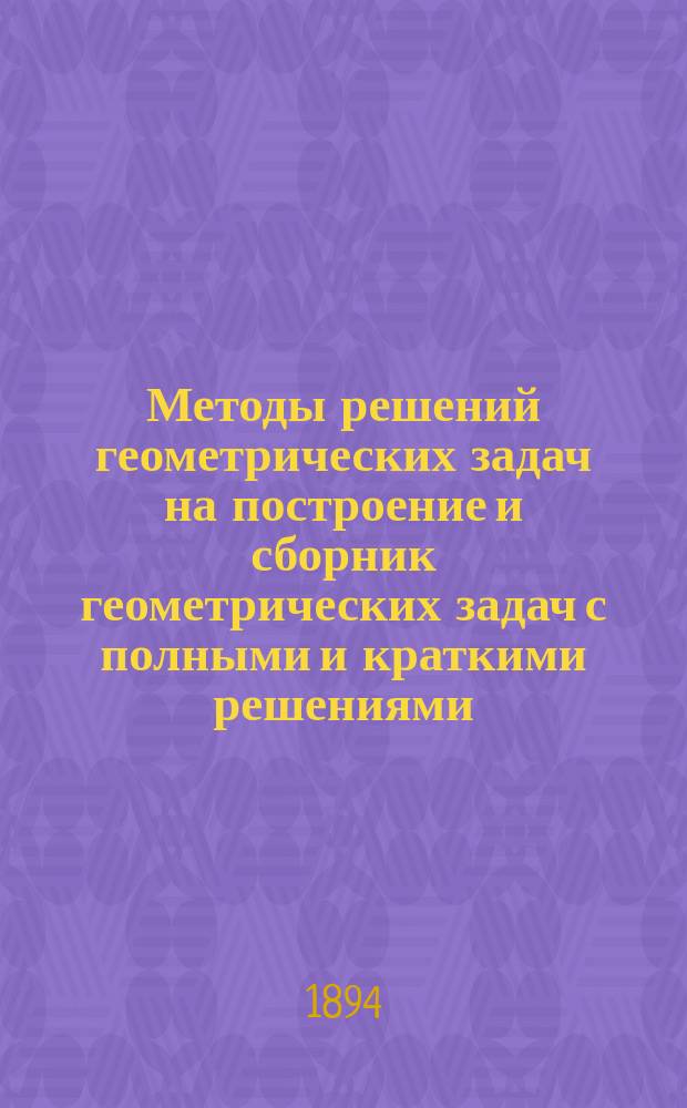 Методы решений геометрических задач на построение и сборник геометрических задач с полными и краткими решениями : Курс средних учебных заведений : (Для старших классов)