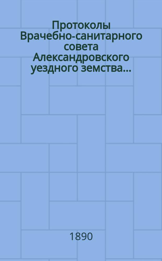 Протоколы Врачебно-санитарного совета Александровского уездного земства.. : С прил. за 1889 год