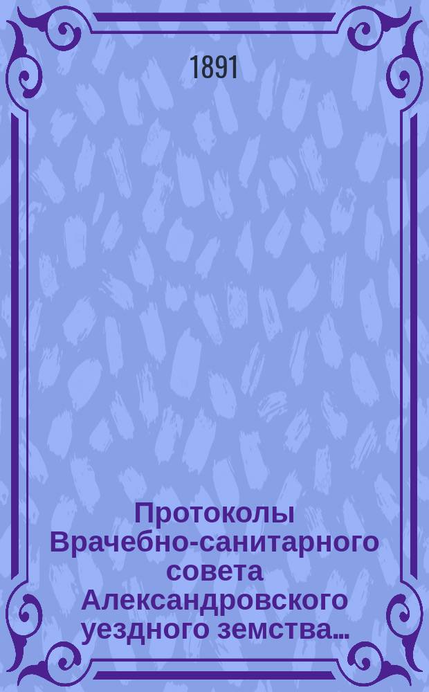 Протоколы Врачебно-санитарного совета Александровского уездного земства.. : С прил. за 1890 год