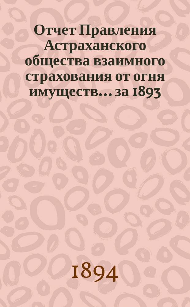 Отчет Правления Астраханского общества взаимного страхования от огня имуществ... за 1893 (десятый) год