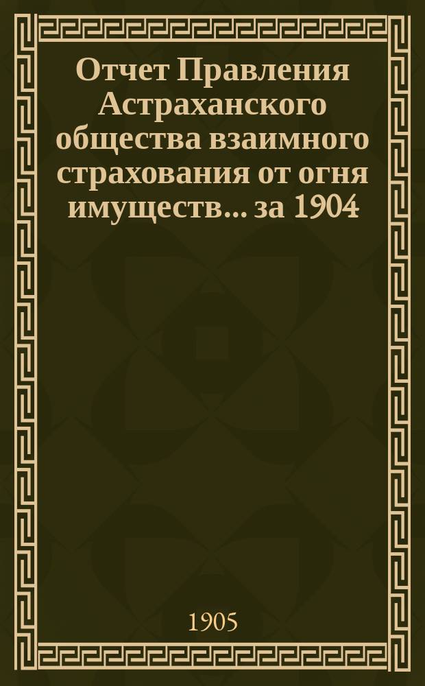 Отчет Правления Астраханского общества взаимного страхования от огня имуществ... за 1904 (двадцать первый) год