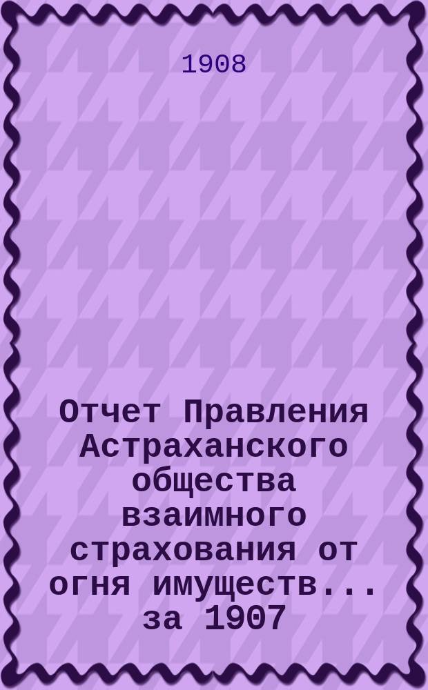 Отчет Правления Астраханского общества взаимного страхования от огня имуществ... за 1907 (двадцать четвертый) год