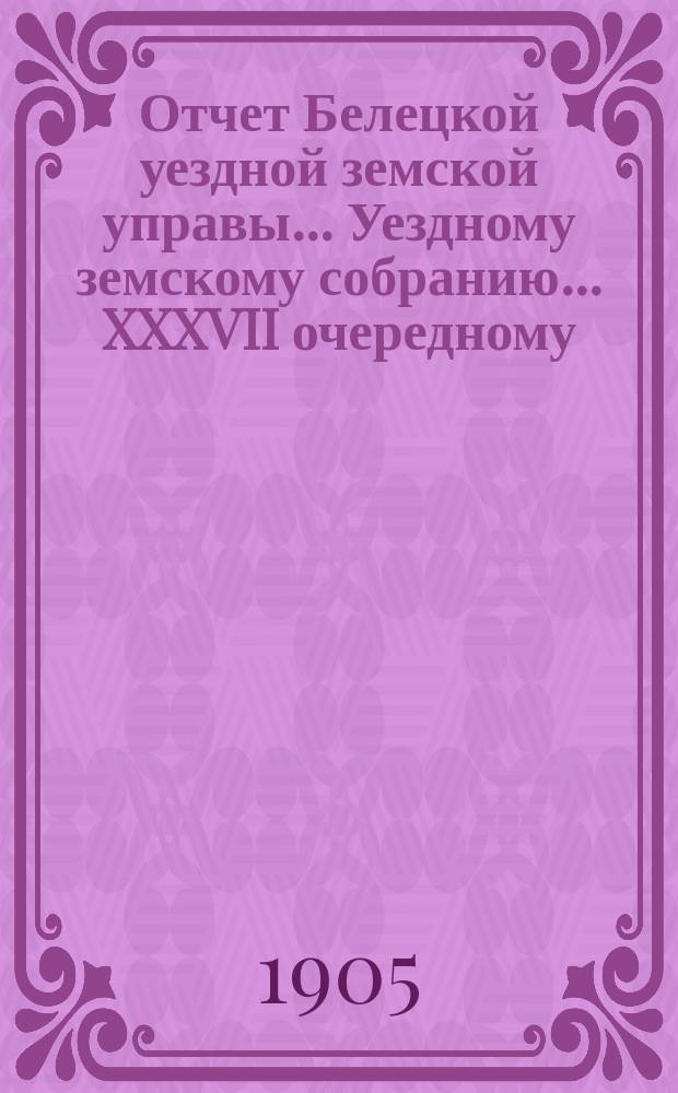 Отчет Белецкой уездной земской управы ... Уездному земскому собранию ... XXXVII очередному ... созыва 1905 года