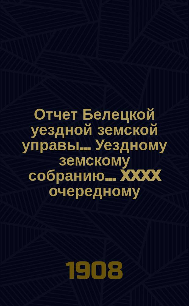 Отчет Белецкой уездной земской управы ... Уездному земскому собранию ... XXXX очередному ... созыва 1908 года