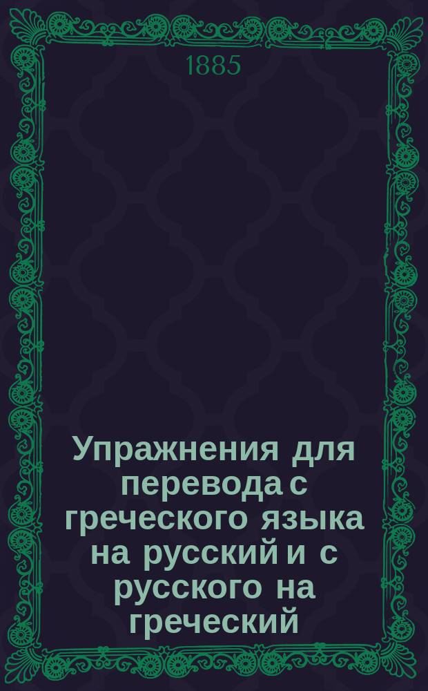 Упражнения для перевода с греческого языка на русский и с русского на греческий : Для 3 и 4 классов гимназий Применительно к утв. М-вом нар. прос. прогр. для гимназий и прогимназий, по нем. руководствам сост. К.Я. Белицкий. Ч. 1-. Ч. 1