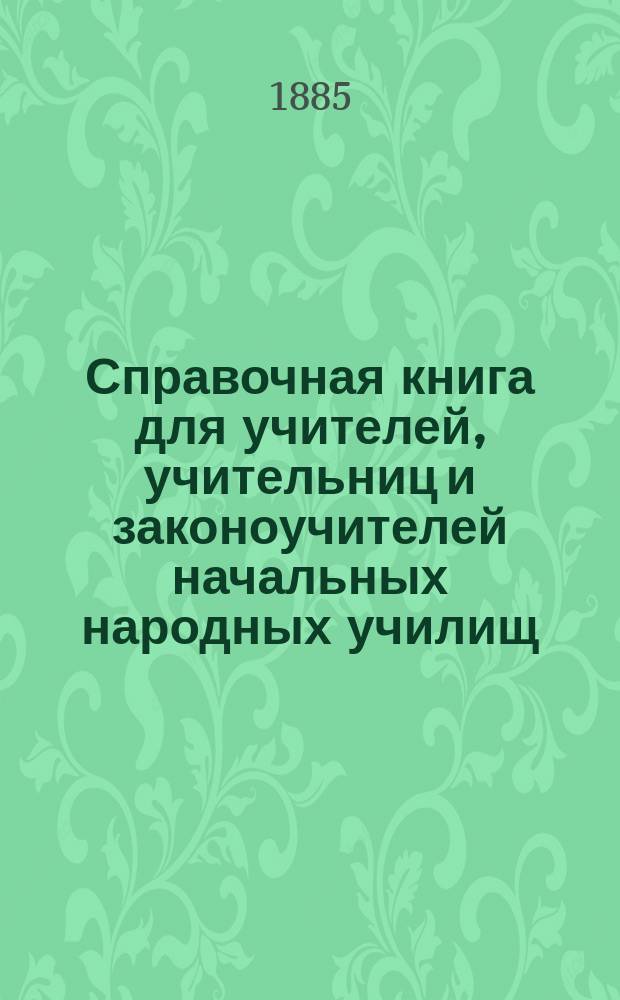 Справочная книга для учителей, учительниц и законоучителей начальных народных училищ, а также для лиц, поступающих на эти должности : Сб. главнейших законоположений и распоряжений правительства, изд. для нач. уч-щ в губ., в коих введ. зем. учреждения
