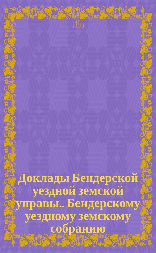 Доклады Бендерской уездной земской управы... Бендерскому уездному земскому собранию... XXXV очередного созыва 1903 года