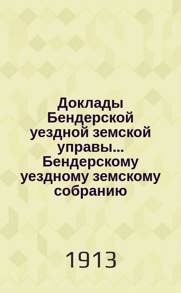 Доклады Бендерской уездной земской управы... Бендерскому уездному земскому собранию... XLV очередной сессии в 1913 году : XLV очередной сессии в 1913 году ; Постановления Собрания 29 и 31 октября 1913 года
