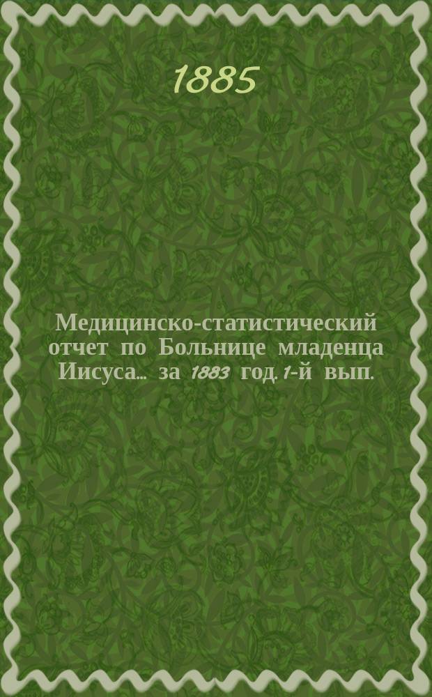 Медицинско-статистический отчет по Больнице младенца Иисуса... ... за 1883 год. 1-й вып.
