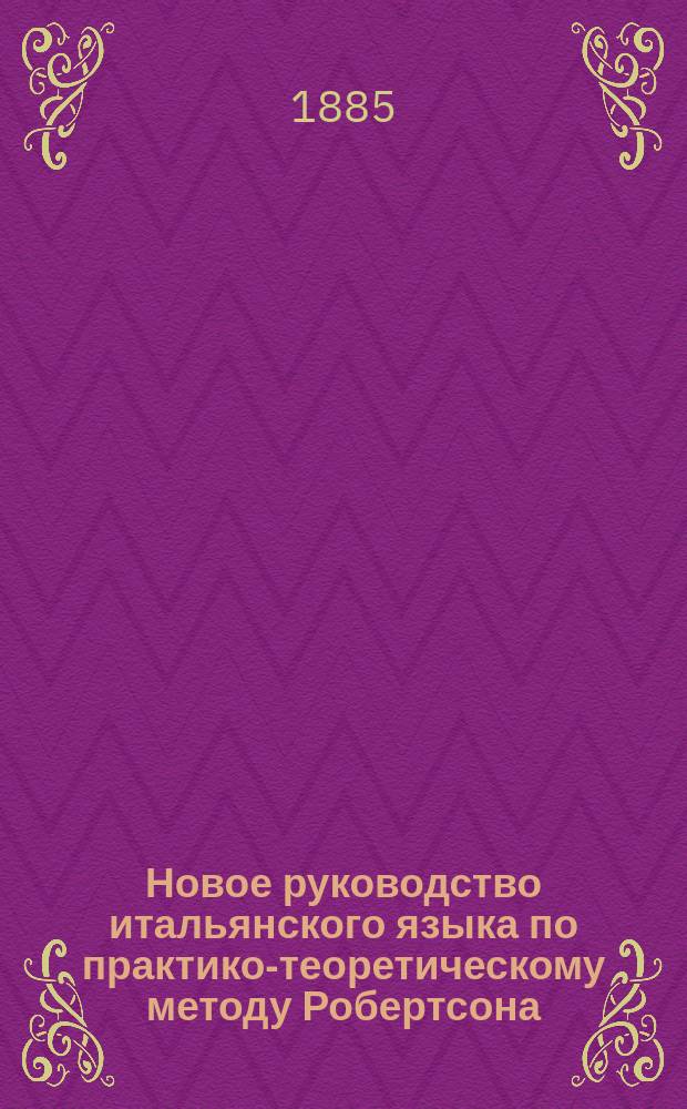 Новое руководство итальянского языка по практико-теоретическому методу Робертсона : Для самоучения и употребления в шк., с принаровлением латин. слов, с соответствующими им иностр. выражениями, по новейшим исслед. языкосравнения