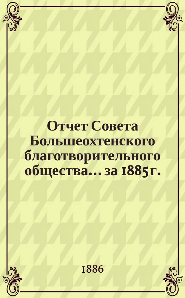 Отчет Совета Большеохтенского благотворительного общества... ... за 1885 г.
