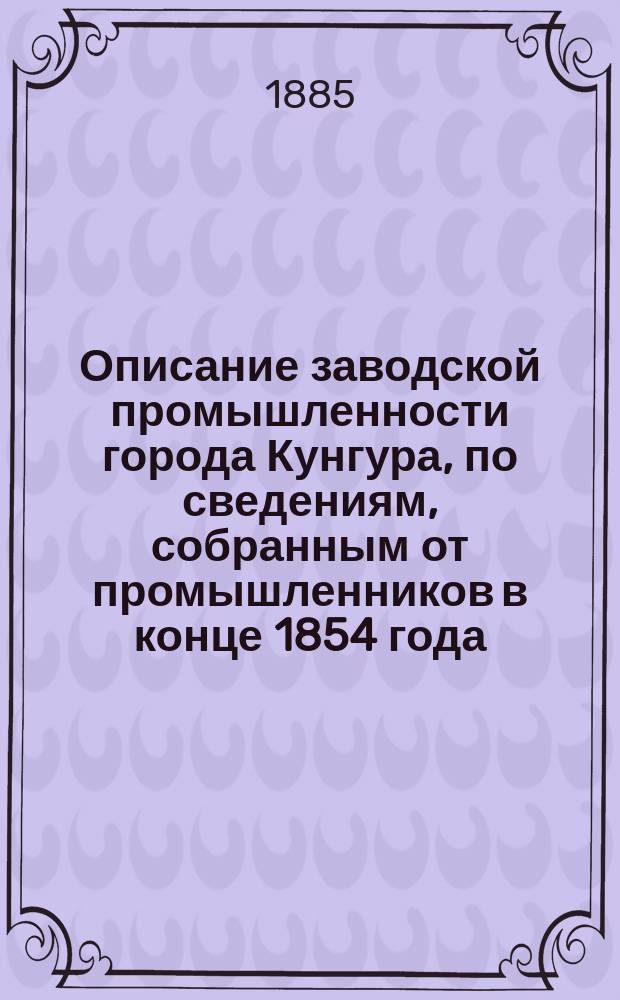 Описание заводской промышленности города Кунгура, по сведениям, собранным от промышленников в конце 1854 года