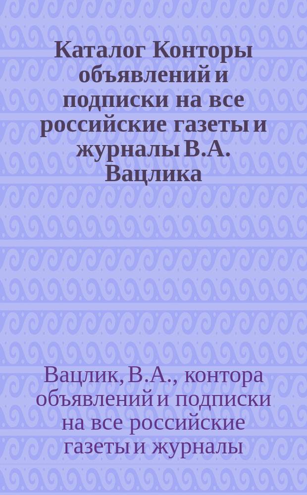 Каталог Конторы объявлений и подписки на все российские газеты и журналы В.А. Вацлика. С.-Петербург...