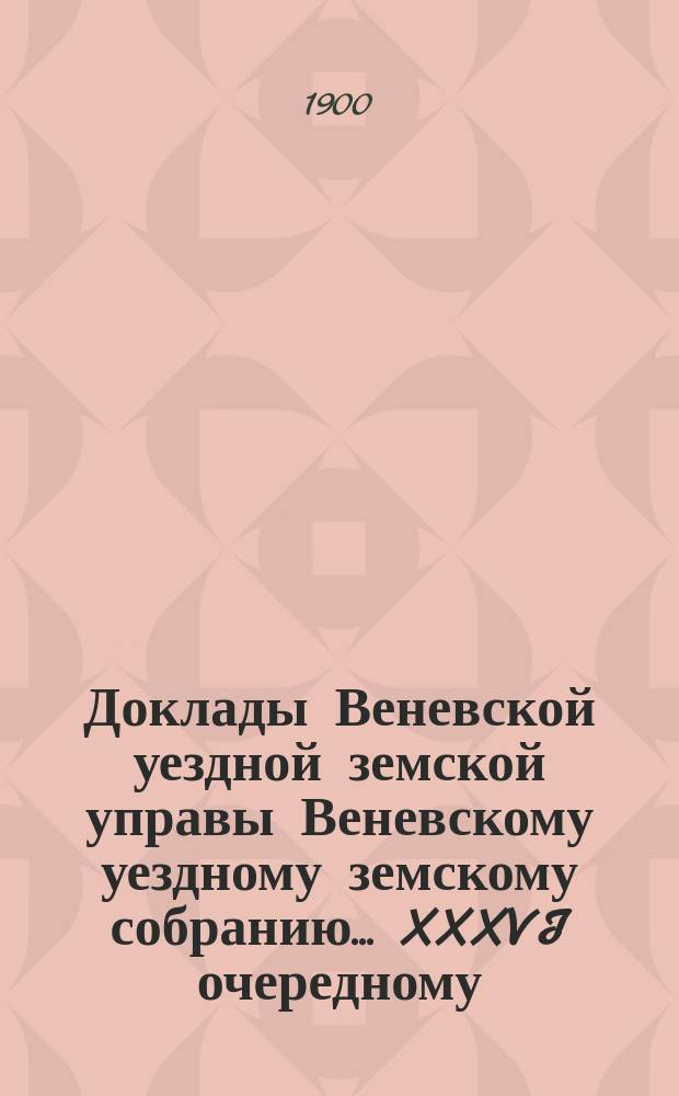 Доклады Веневской уездной земской управы Веневскому уездному земскому собранию. ... XXXVI очередному