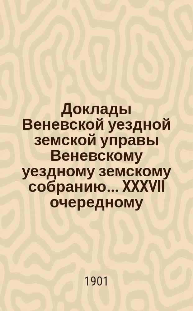 Доклады Веневской уездной земской управы Веневскому уездному земскому собранию. ... XXXVII очередному