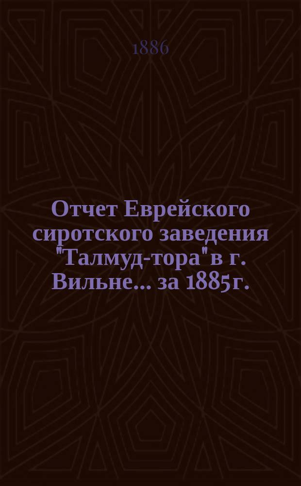 Отчет Еврейского сиротского заведения "Талмуд-тора" в г. Вильне... ... за 1885 г.