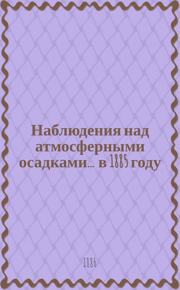 Наблюдения над атмосферными осадками. ... в 1885 году