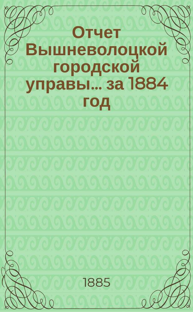 Отчет Вышневолоцкой городской управы... ... за 1884 год : ... за 1884 год