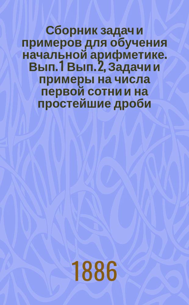 ... Сборник задач и примеров для обучения начальной арифметике. Вып. 1 Вып. 2, Задачи и примеры на числа первой сотни и на простейшие дроби. Задачи и примеры на числа любой величины : В 2-х вып