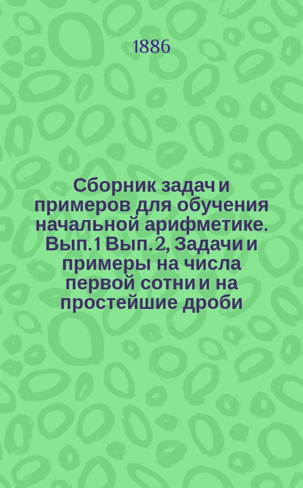 ... Сборник задач и примеров для обучения начальной арифметике. Вып. 1 Вып. 2, Задачи и примеры на числа первой сотни и на простейшие дроби. Задачи и примеры на числа любой величины : В 2-х вып