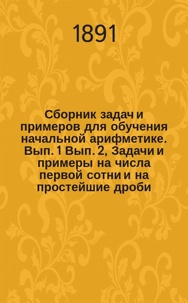 ... Сборник задач и примеров для обучения начальной арифметике. Вып. 1 Вып. 2, Задачи и примеры на числа первой сотни и на простейшие дроби. Задачи и примеры на числа любой величины : В 2-х вып