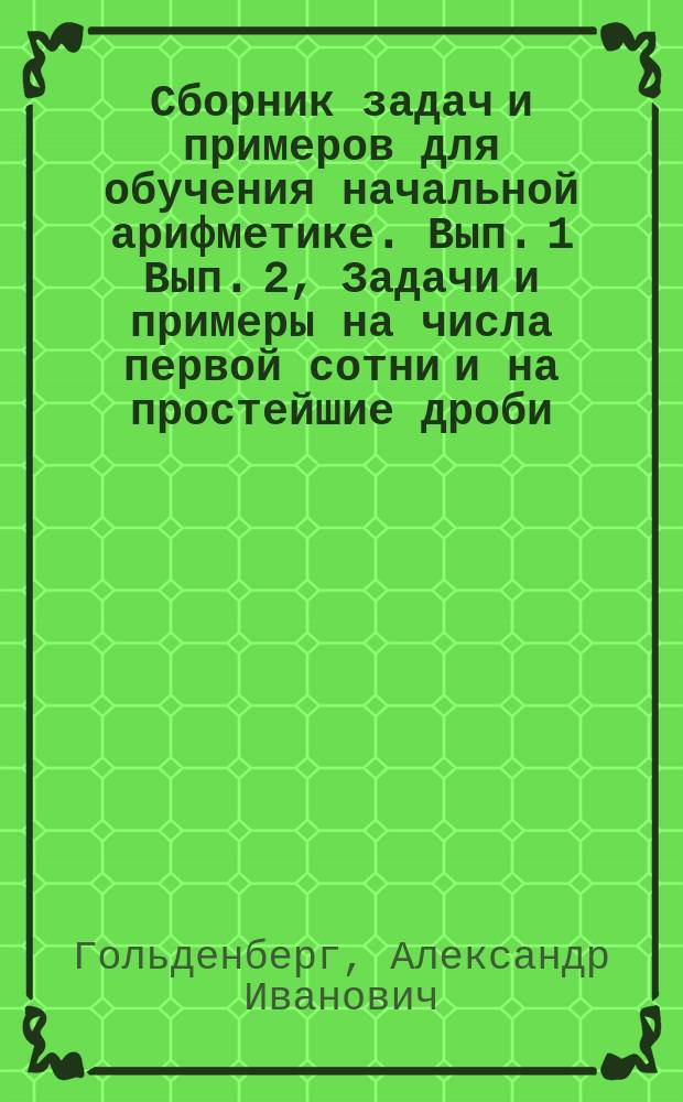 ... Сборник задач и примеров для обучения начальной арифметике. Вып. 1 Вып. 2, Задачи и примеры на числа первой сотни и на простейшие дроби. Задачи и примеры на числа любой величины : В 2-х вып