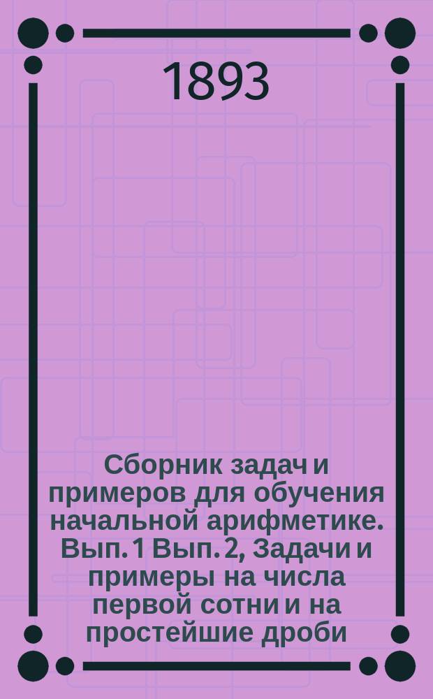 ... Сборник задач и примеров для обучения начальной арифметике. Вып. 1 Вып. 2, Задачи и примеры на числа первой сотни и на простейшие дроби. Задачи и примеры на числа любой величины : В 2-х вып