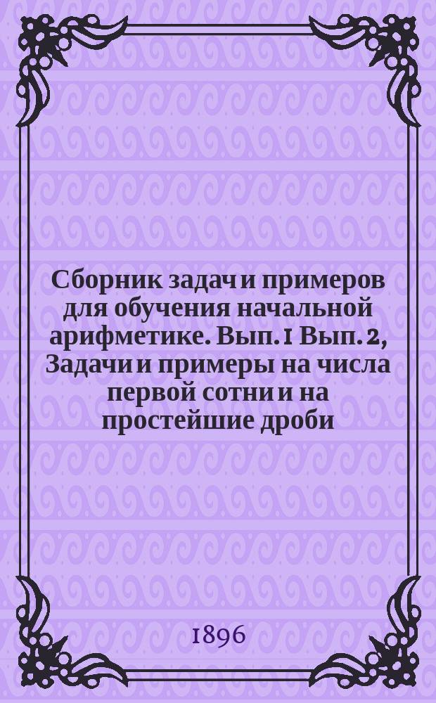 ... Сборник задач и примеров для обучения начальной арифметике. Вып. 1 Вып. 2, Задачи и примеры на числа первой сотни и на простейшие дроби. Задачи и примеры на числа любой величины : В 2-х вып