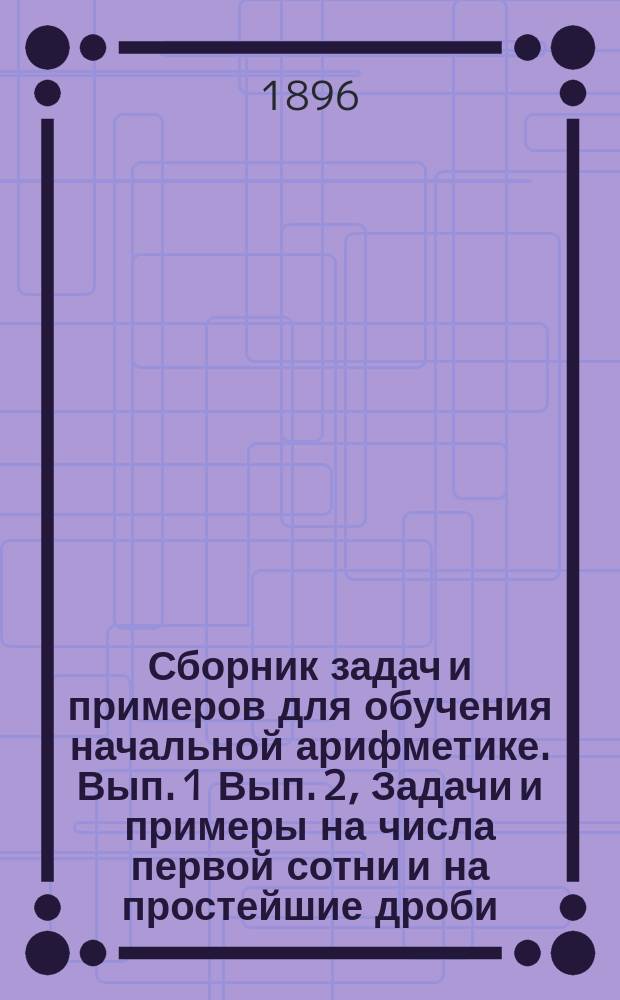 ... Сборник задач и примеров для обучения начальной арифметике. Вып. 1 Вып. 2, Задачи и примеры на числа первой сотни и на простейшие дроби. Задачи и примеры на числа любой величины : В 2-х вып