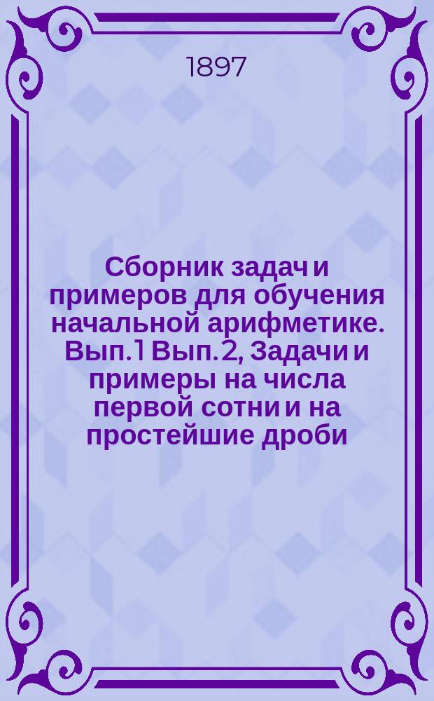 ... Сборник задач и примеров для обучения начальной арифметике. Вып. 1 Вып. 2, Задачи и примеры на числа первой сотни и на простейшие дроби. Задачи и примеры на числа любой величины : В 2-х вып