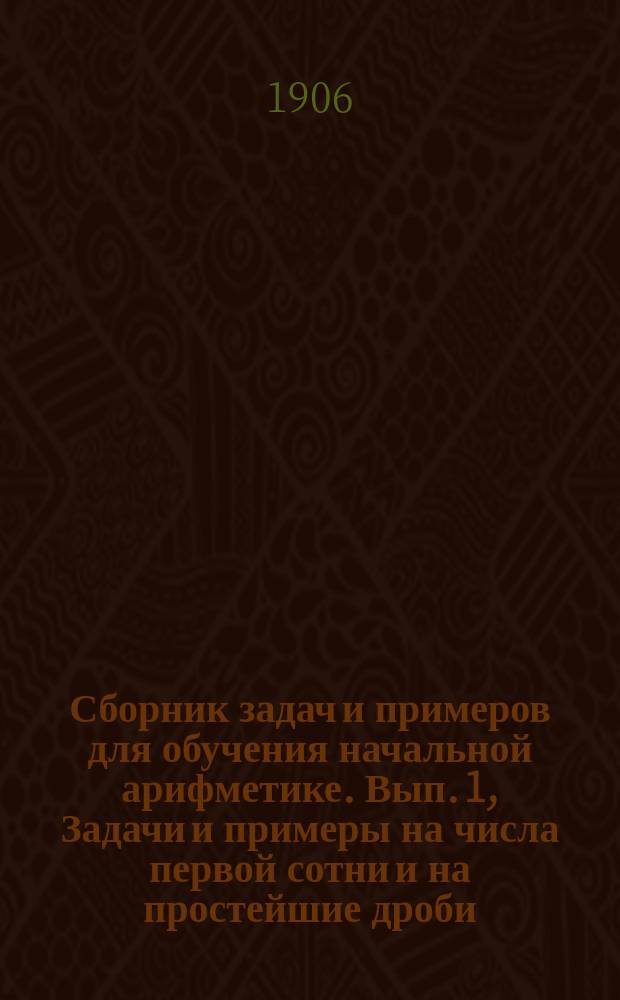 ... Сборник задач и примеров для обучения начальной арифметике. Вып. 1, Задачи и примеры на числа первой сотни и на простейшие дроби : В 2-х вып