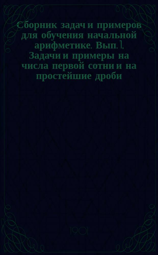 ... Сборник задач и примеров для обучения начальной арифметике. Вып. 1, Задачи и примеры на числа первой сотни и на простейшие дроби : В 2-х вып