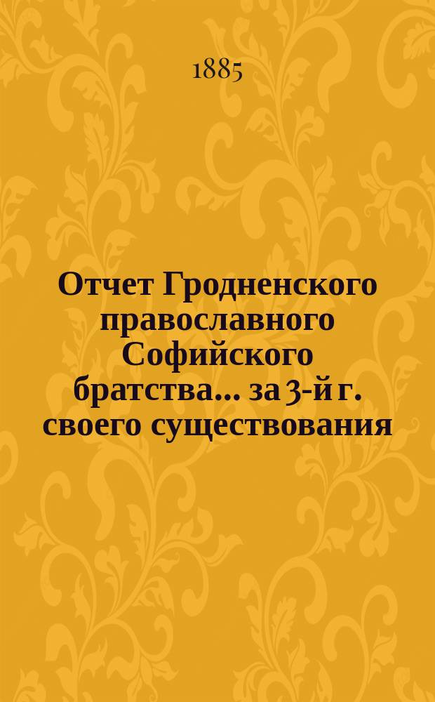 Отчет Гродненского православного Софийского братства... ... за 3-й г. своего существования, с 1-го марта 1884 по 1-е марта 1885 г. : ... за 3-й г. своего существования, с 1-го марта 1884 по 1-е марта 1885 г.