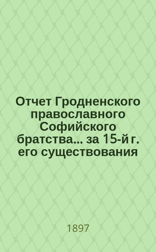 Отчет Гродненского православного Софийского братства... ... за 15-й г. его существования, с 1-го янв. 1896 г. по 1-е янв. 1897 г. : ... за 15-й г. его существования, с 1-го янв. 1896 г. по 1-е янв. 1897 г.