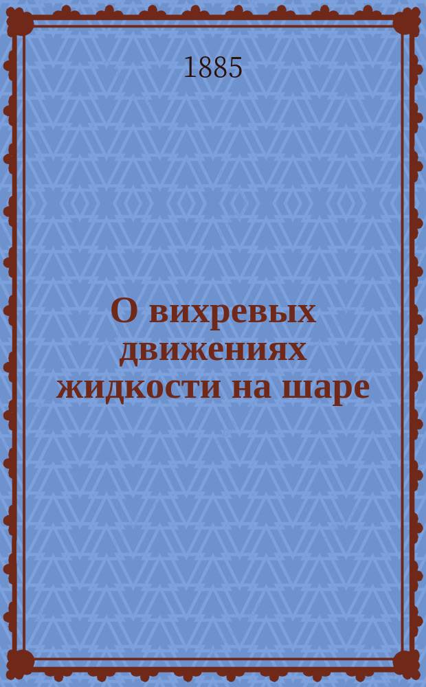 О вихревых движениях жидкости на шаре : Сообщ., чит. 13 апр. 1885 г. в 45-м заседании Физ.-матем. секции О-ва естествоиспытателей при Казанск. ун-те