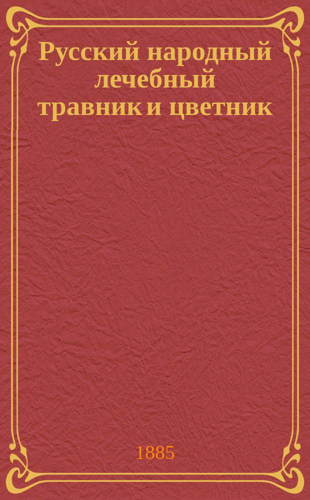 Русский народный лечебный травник и цветник : С рис. всех трав и цветов, отпеч. красками в их натуральном виде : Подробное описание всех без исключения трав и цветов, употреблявшихся когда-либо и употребляющихся теперь для полного излечения различных болезней и недугов... : Столб исцеления всех болезней и недугов исстари испытанными народными способами и средствами из растительного царства природы, с прил. словаря местных названий (по губерниям) трав и цветов и особого отд. о ядовитых и неядовитых грибах : С 200 раскрашенных и худож. выполненных с натуры рис. всех этих трав и цветков и с рис. в тексте : В 2-х ч. : Составлено на основании старинных рукописных травников и цветников, новейших науч. трудов лучших ботаников и личных изысканий и наблюдений при двадцатилетней практике