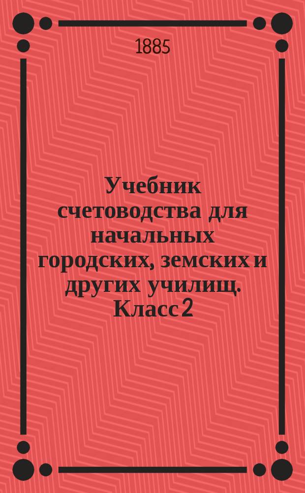 Учебник счетоводства для начальных городских, земских и других училищ. Класс 2 : Курс счетоводства подотчетных приказчиков